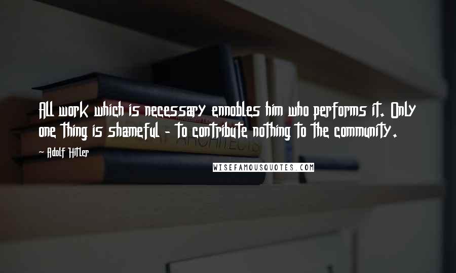 Adolf Hitler Quotes: All work which is necessary ennobles him who performs it. Only one thing is shameful - to contribute nothing to the community.