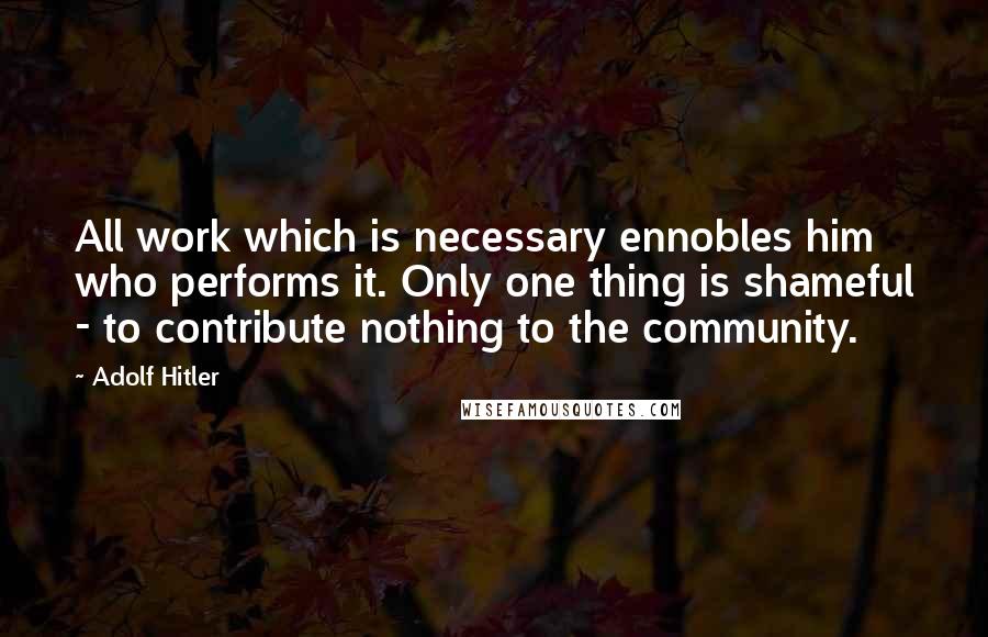 Adolf Hitler Quotes: All work which is necessary ennobles him who performs it. Only one thing is shameful - to contribute nothing to the community.
