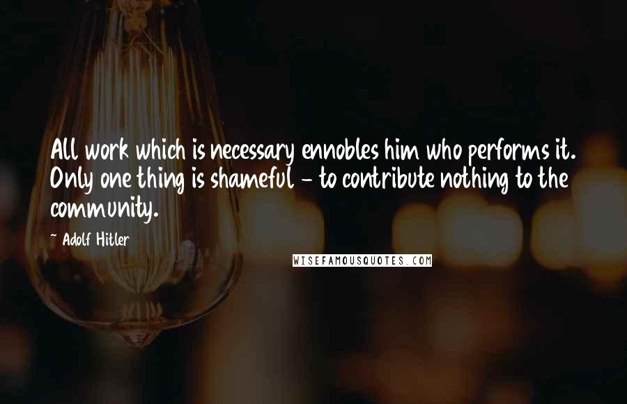 Adolf Hitler Quotes: All work which is necessary ennobles him who performs it. Only one thing is shameful - to contribute nothing to the community.