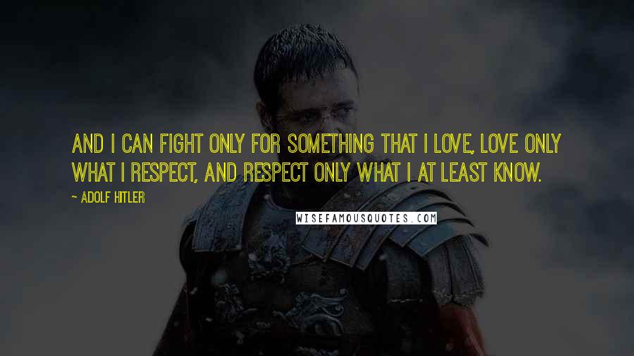 Adolf Hitler Quotes: And I can fight only for something that I love, love only what I respect, and respect only what I at least know.