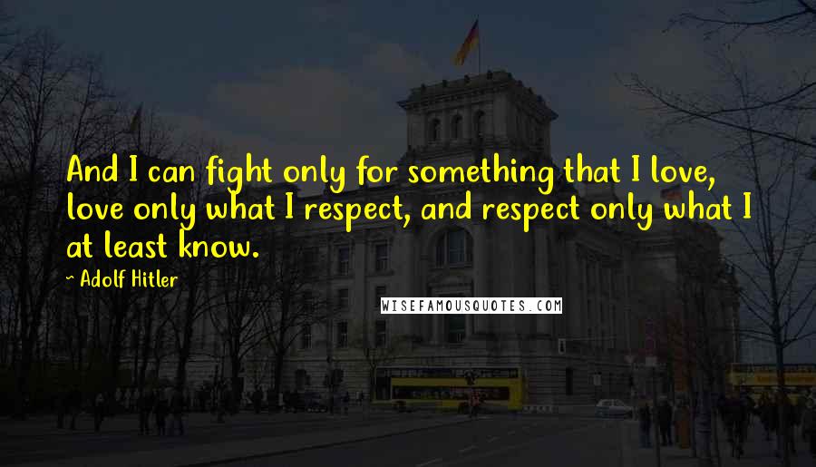 Adolf Hitler Quotes: And I can fight only for something that I love, love only what I respect, and respect only what I at least know.