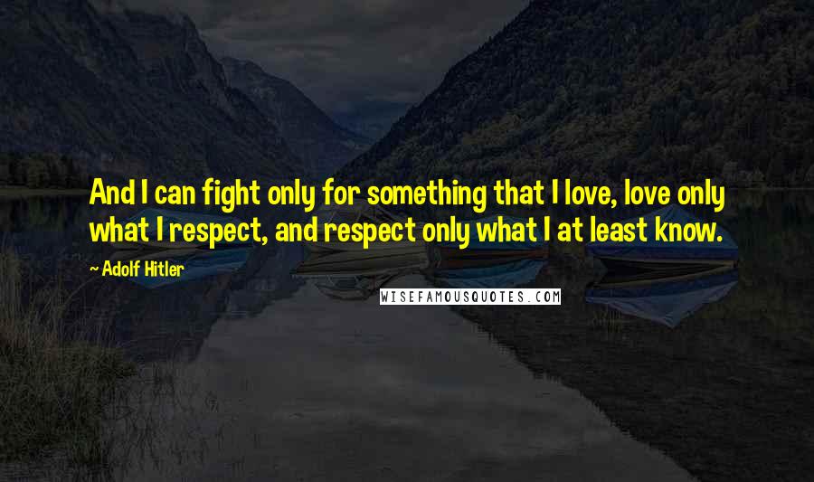 Adolf Hitler Quotes: And I can fight only for something that I love, love only what I respect, and respect only what I at least know.