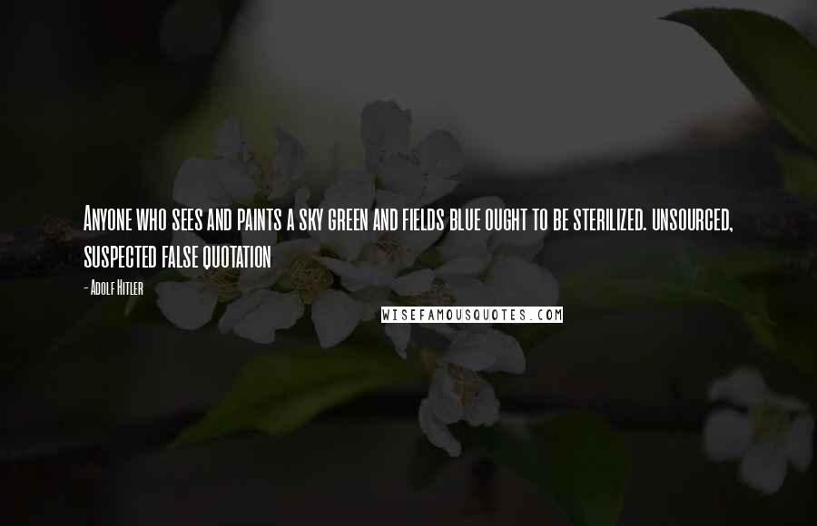 Adolf Hitler Quotes: Anyone who sees and paints a sky green and fields blue ought to be sterilized. unsourced, suspected false quotation