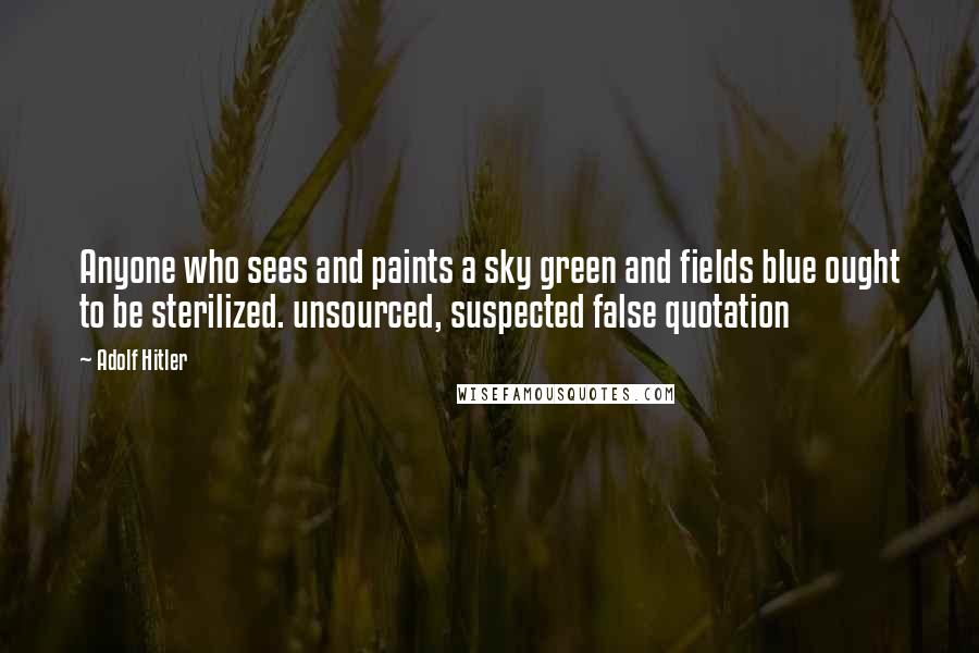 Adolf Hitler Quotes: Anyone who sees and paints a sky green and fields blue ought to be sterilized. unsourced, suspected false quotation