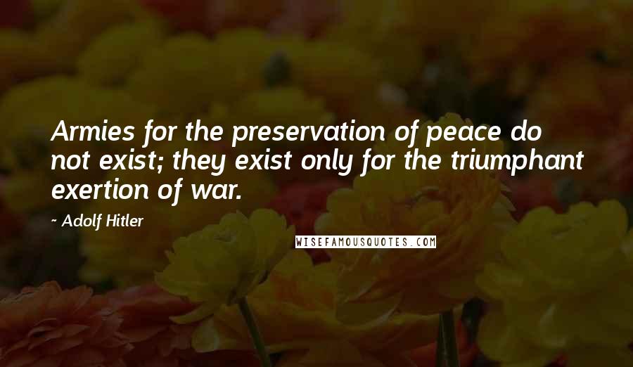 Adolf Hitler Quotes: Armies for the preservation of peace do not exist; they exist only for the triumphant exertion of war.