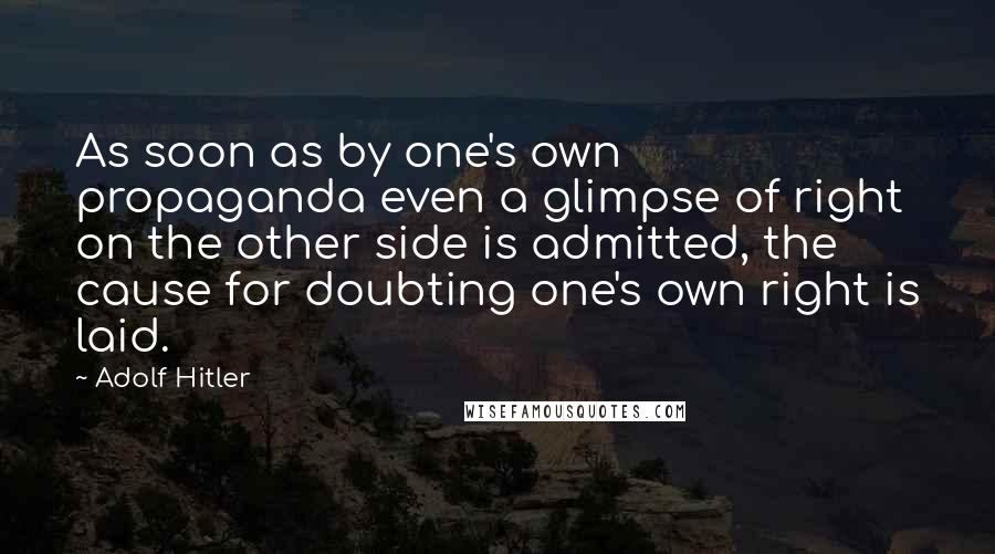 Adolf Hitler Quotes: As soon as by one's own propaganda even a glimpse of right on the other side is admitted, the cause for doubting one's own right is laid.