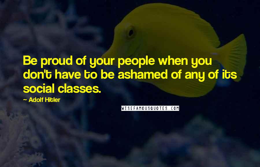 Adolf Hitler Quotes: Be proud of your people when you don't have to be ashamed of any of its social classes.