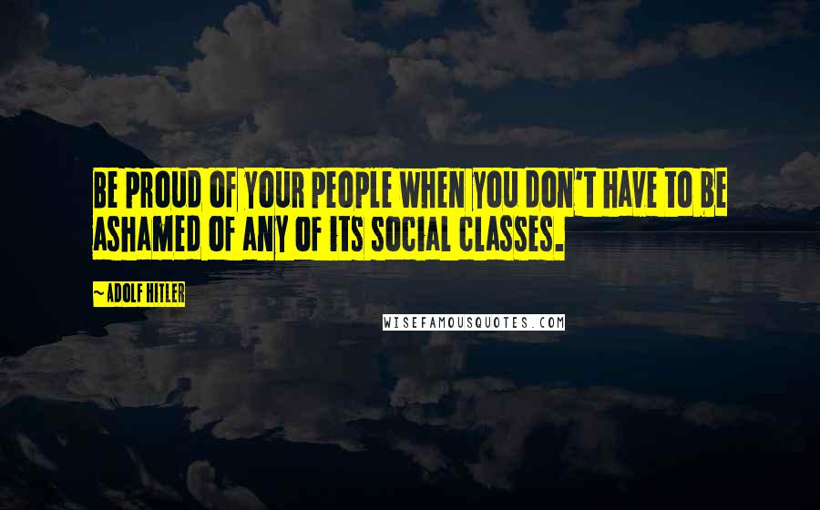 Adolf Hitler Quotes: Be proud of your people when you don't have to be ashamed of any of its social classes.