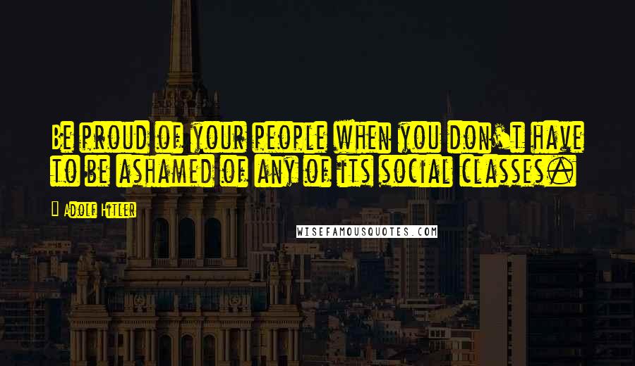 Adolf Hitler Quotes: Be proud of your people when you don't have to be ashamed of any of its social classes.