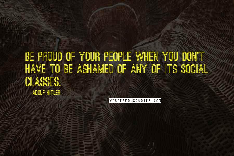Adolf Hitler Quotes: Be proud of your people when you don't have to be ashamed of any of its social classes.