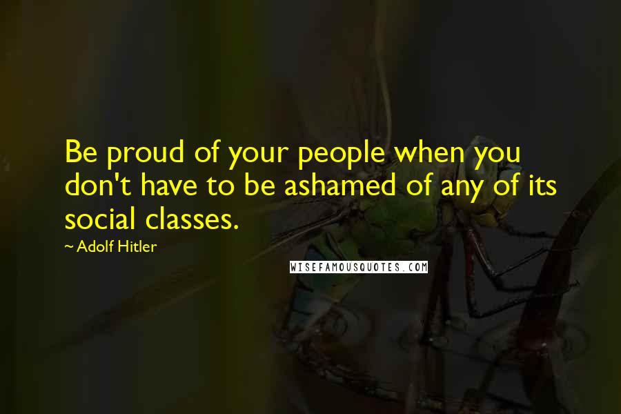 Adolf Hitler Quotes: Be proud of your people when you don't have to be ashamed of any of its social classes.