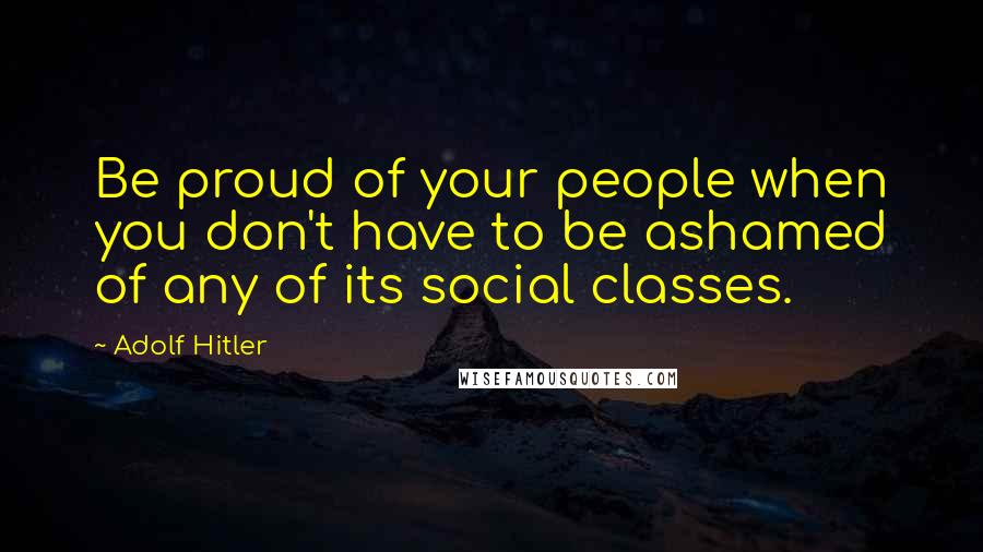 Adolf Hitler Quotes: Be proud of your people when you don't have to be ashamed of any of its social classes.