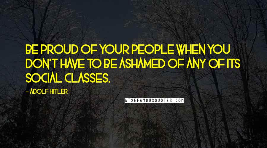 Adolf Hitler Quotes: Be proud of your people when you don't have to be ashamed of any of its social classes.