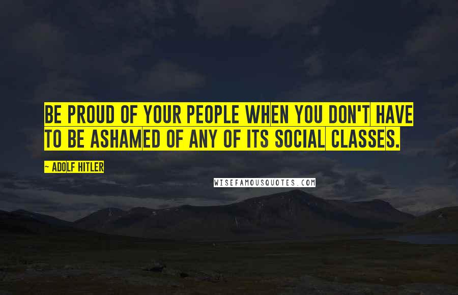 Adolf Hitler Quotes: Be proud of your people when you don't have to be ashamed of any of its social classes.