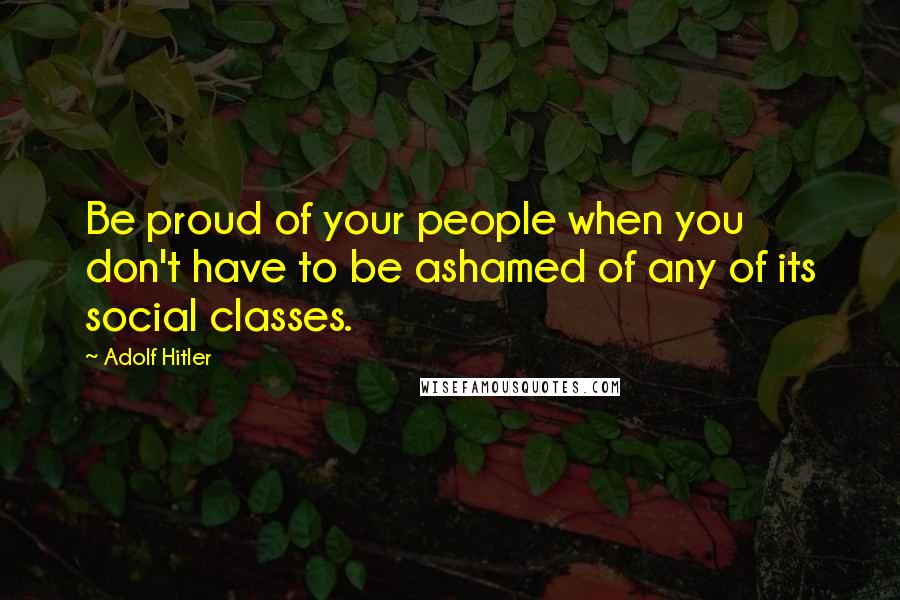 Adolf Hitler Quotes: Be proud of your people when you don't have to be ashamed of any of its social classes.