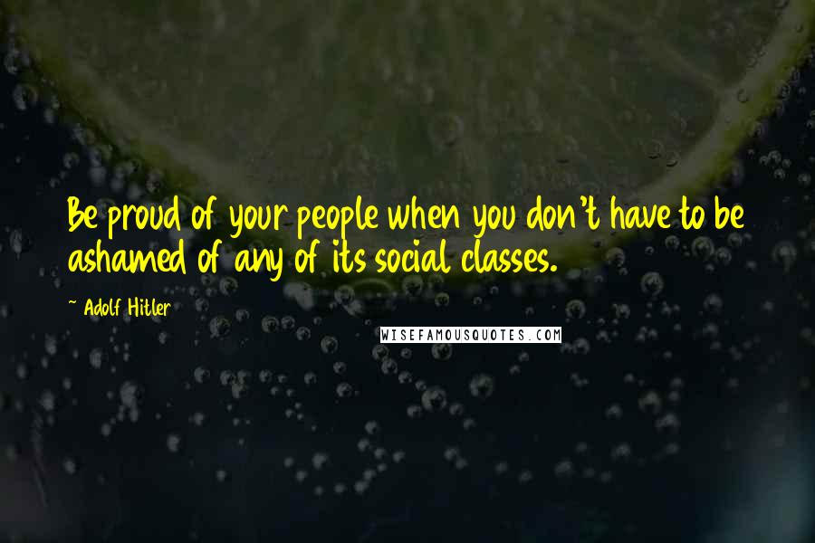 Adolf Hitler Quotes: Be proud of your people when you don't have to be ashamed of any of its social classes.