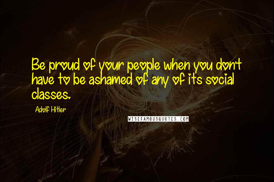 Adolf Hitler Quotes: Be proud of your people when you don't have to be ashamed of any of its social classes.