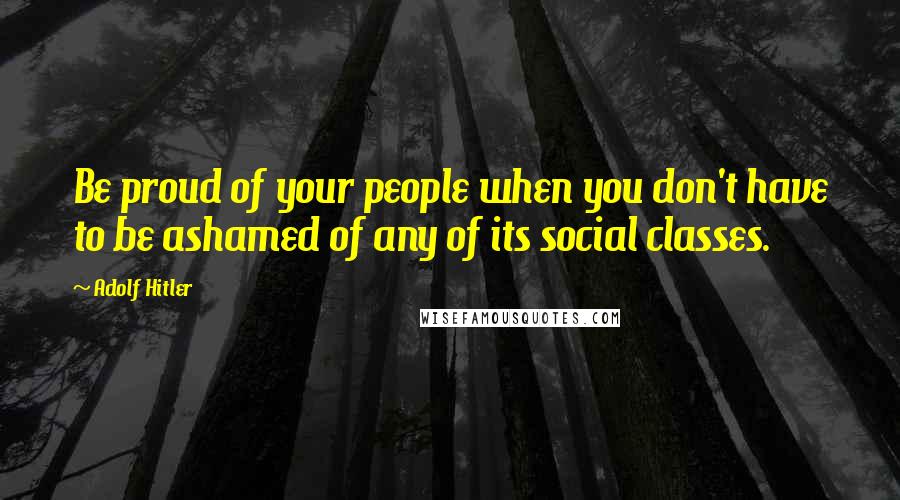 Adolf Hitler Quotes: Be proud of your people when you don't have to be ashamed of any of its social classes.