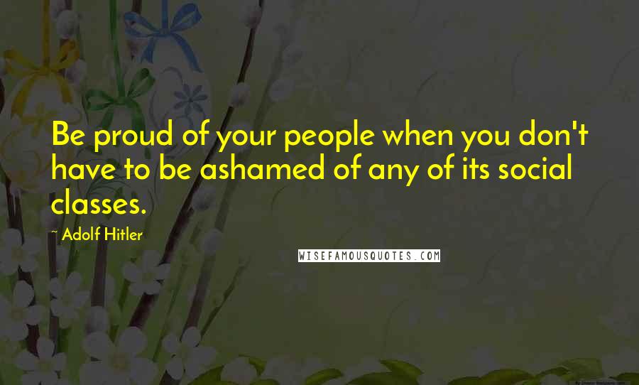 Adolf Hitler Quotes: Be proud of your people when you don't have to be ashamed of any of its social classes.