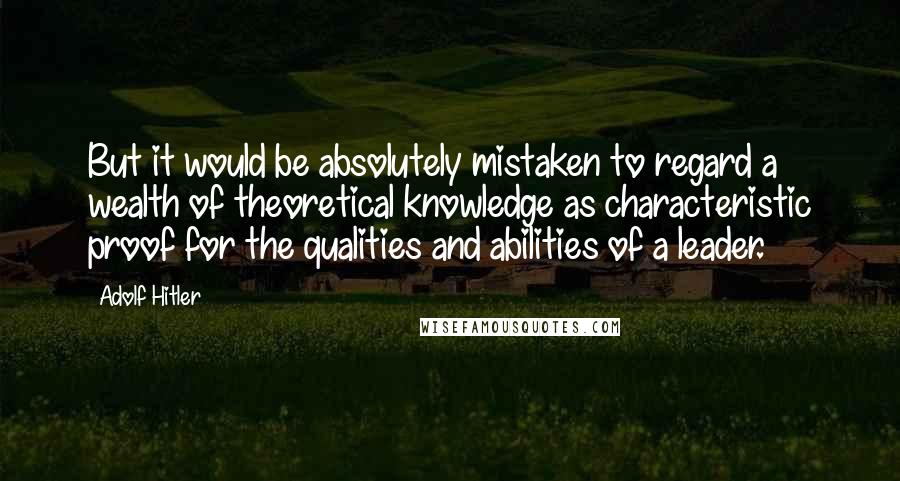 Adolf Hitler Quotes: But it would be absolutely mistaken to regard a wealth of theoretical knowledge as characteristic proof for the qualities and abilities of a leader.