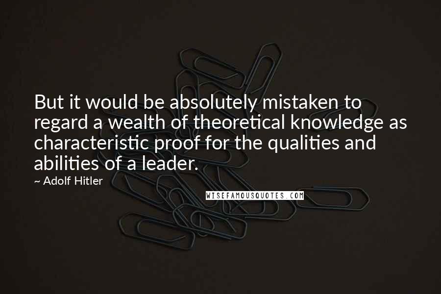 Adolf Hitler Quotes: But it would be absolutely mistaken to regard a wealth of theoretical knowledge as characteristic proof for the qualities and abilities of a leader.