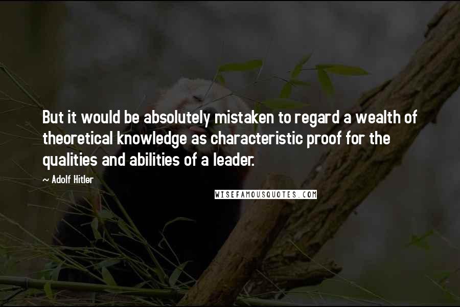 Adolf Hitler Quotes: But it would be absolutely mistaken to regard a wealth of theoretical knowledge as characteristic proof for the qualities and abilities of a leader.