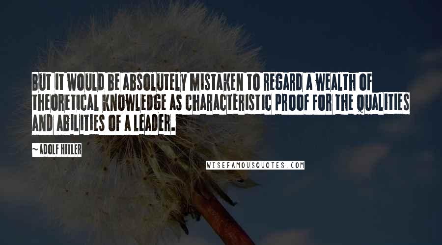 Adolf Hitler Quotes: But it would be absolutely mistaken to regard a wealth of theoretical knowledge as characteristic proof for the qualities and abilities of a leader.