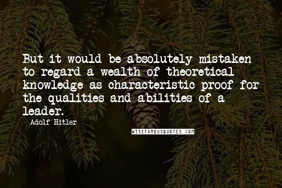 Adolf Hitler Quotes: But it would be absolutely mistaken to regard a wealth of theoretical knowledge as characteristic proof for the qualities and abilities of a leader.