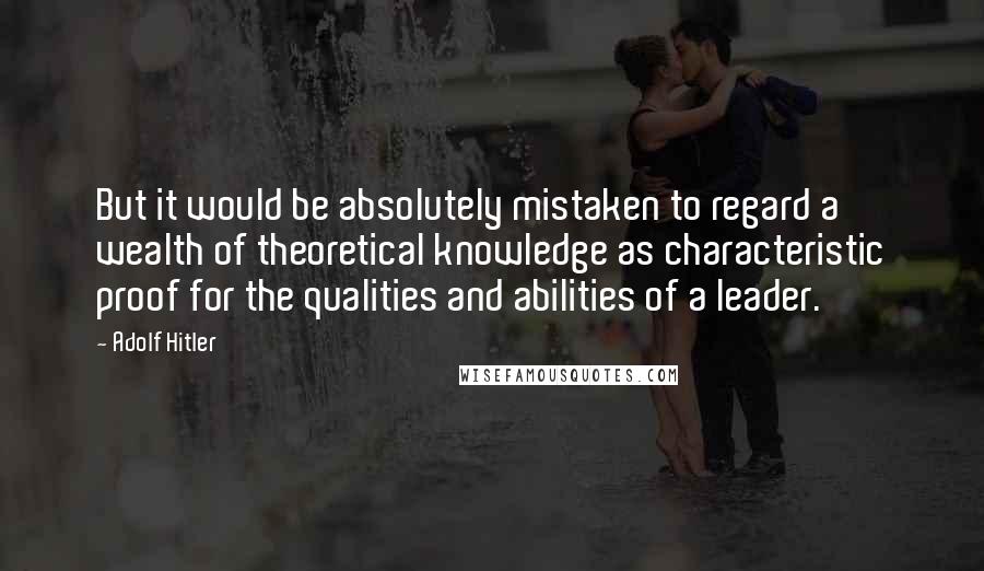 Adolf Hitler Quotes: But it would be absolutely mistaken to regard a wealth of theoretical knowledge as characteristic proof for the qualities and abilities of a leader.