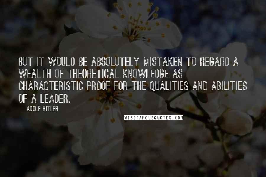 Adolf Hitler Quotes: But it would be absolutely mistaken to regard a wealth of theoretical knowledge as characteristic proof for the qualities and abilities of a leader.