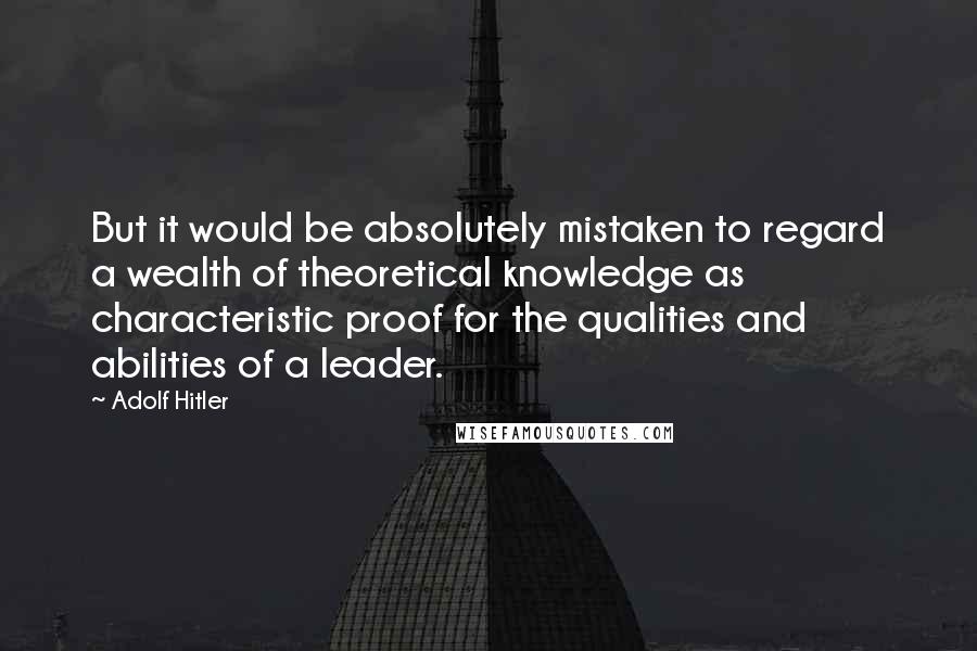 Adolf Hitler Quotes: But it would be absolutely mistaken to regard a wealth of theoretical knowledge as characteristic proof for the qualities and abilities of a leader.