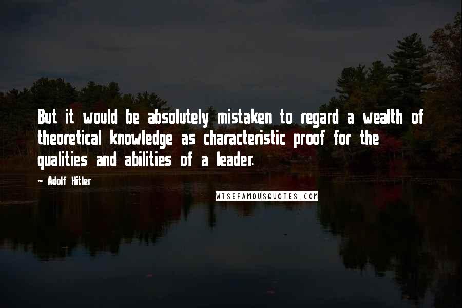 Adolf Hitler Quotes: But it would be absolutely mistaken to regard a wealth of theoretical knowledge as characteristic proof for the qualities and abilities of a leader.