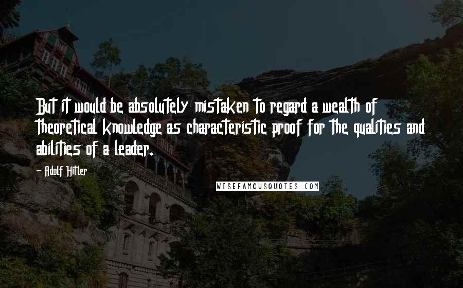 Adolf Hitler Quotes: But it would be absolutely mistaken to regard a wealth of theoretical knowledge as characteristic proof for the qualities and abilities of a leader.