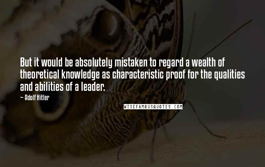 Adolf Hitler Quotes: But it would be absolutely mistaken to regard a wealth of theoretical knowledge as characteristic proof for the qualities and abilities of a leader.