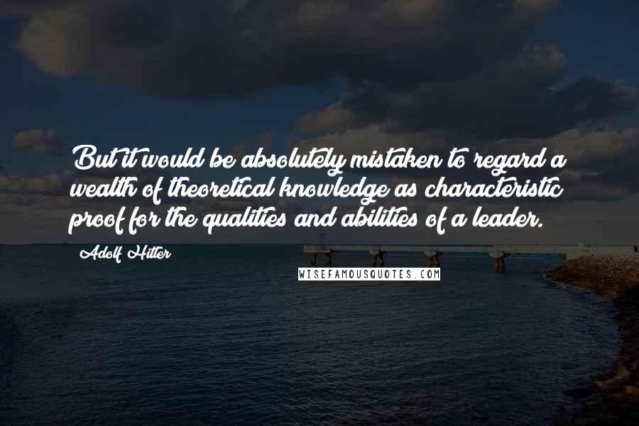 Adolf Hitler Quotes: But it would be absolutely mistaken to regard a wealth of theoretical knowledge as characteristic proof for the qualities and abilities of a leader.