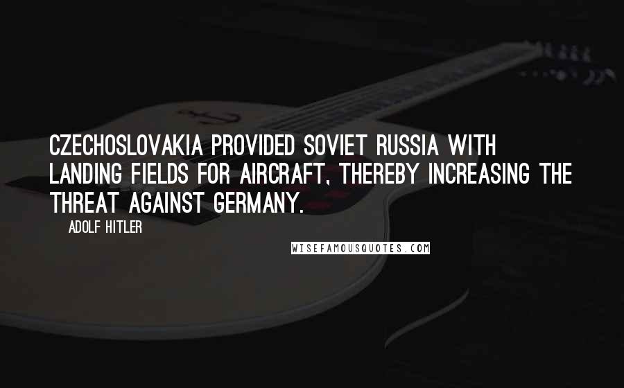 Adolf Hitler Quotes: Czechoslovakia provided Soviet Russia with landing fields for aircraft, thereby increasing the threat against Germany.