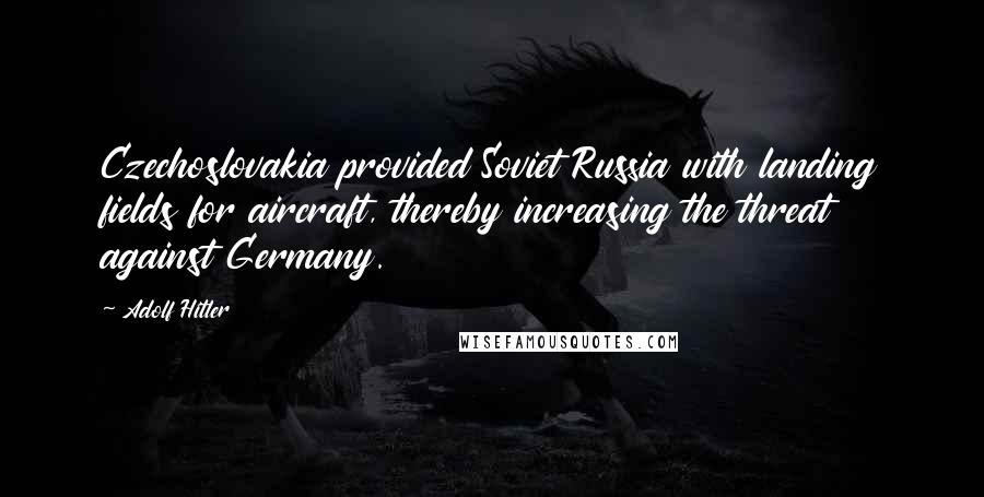 Adolf Hitler Quotes: Czechoslovakia provided Soviet Russia with landing fields for aircraft, thereby increasing the threat against Germany.