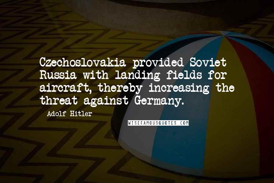 Adolf Hitler Quotes: Czechoslovakia provided Soviet Russia with landing fields for aircraft, thereby increasing the threat against Germany.