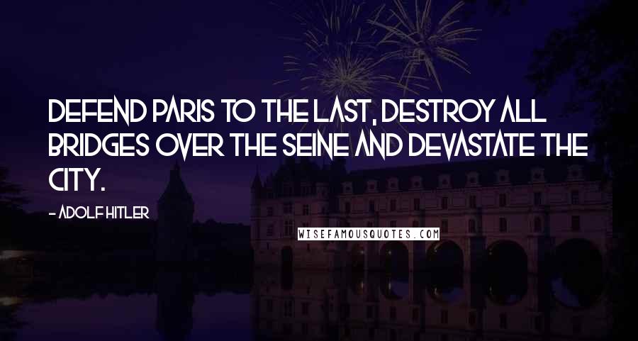 Adolf Hitler Quotes: Defend Paris to the last, destroy all bridges over the Seine and devastate the city.