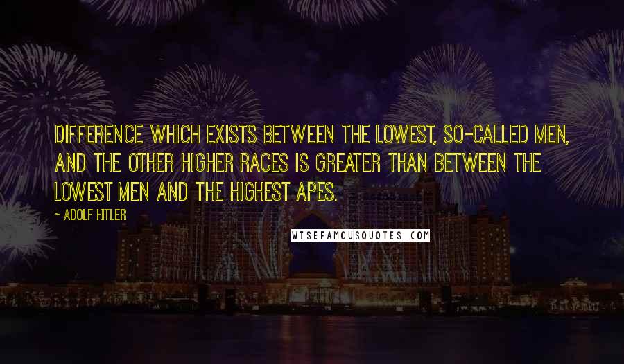 Adolf Hitler Quotes: Difference which exists between the lowest, so-called men, and the other higher races is greater than between the lowest men and the highest apes.