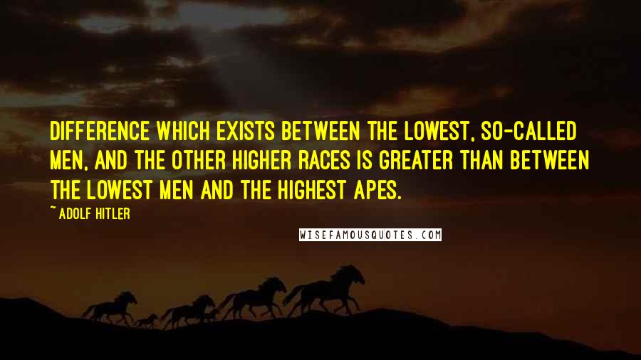 Adolf Hitler Quotes: Difference which exists between the lowest, so-called men, and the other higher races is greater than between the lowest men and the highest apes.