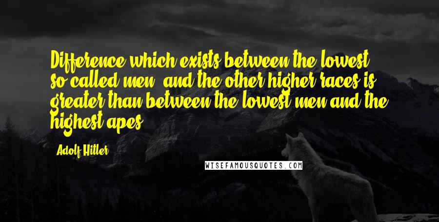 Adolf Hitler Quotes: Difference which exists between the lowest, so-called men, and the other higher races is greater than between the lowest men and the highest apes.