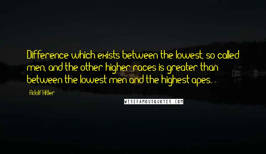 Adolf Hitler Quotes: Difference which exists between the lowest, so-called men, and the other higher races is greater than between the lowest men and the highest apes.