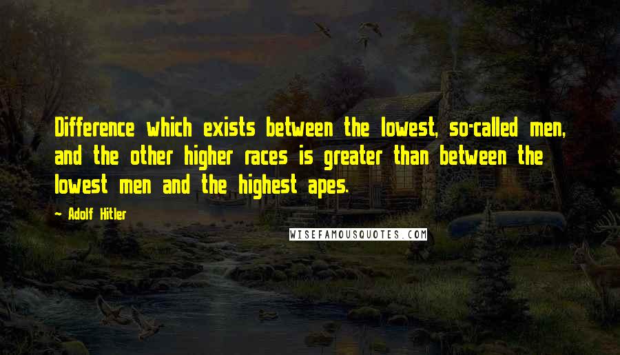 Adolf Hitler Quotes: Difference which exists between the lowest, so-called men, and the other higher races is greater than between the lowest men and the highest apes.