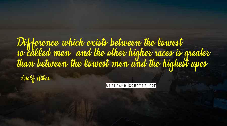 Adolf Hitler Quotes: Difference which exists between the lowest, so-called men, and the other higher races is greater than between the lowest men and the highest apes.