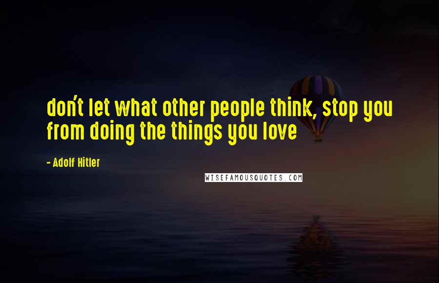 Adolf Hitler Quotes: don't let what other people think, stop you from doing the things you love