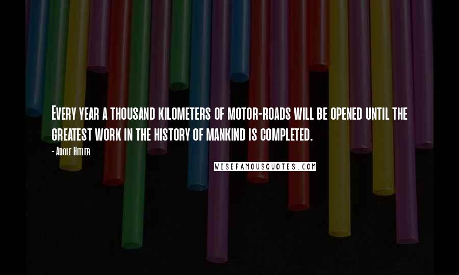 Adolf Hitler Quotes: Every year a thousand kilometers of motor-roads will be opened until the greatest work in the history of mankind is completed.