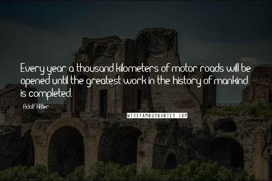 Adolf Hitler Quotes: Every year a thousand kilometers of motor-roads will be opened until the greatest work in the history of mankind is completed.