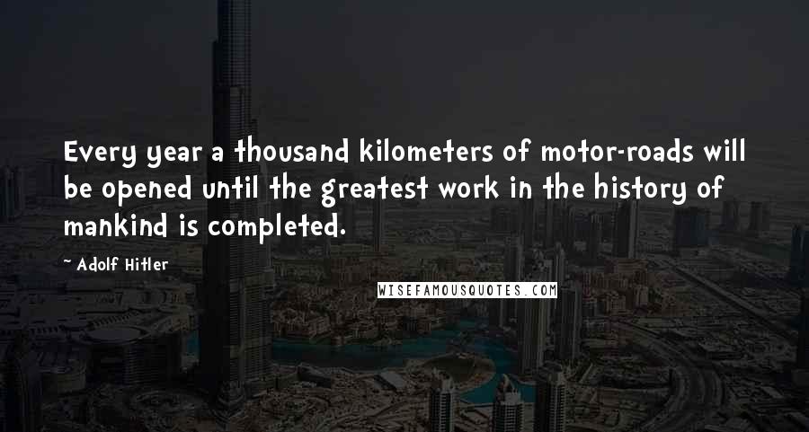 Adolf Hitler Quotes: Every year a thousand kilometers of motor-roads will be opened until the greatest work in the history of mankind is completed.