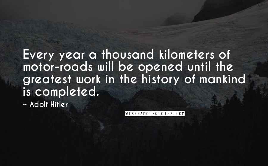 Adolf Hitler Quotes: Every year a thousand kilometers of motor-roads will be opened until the greatest work in the history of mankind is completed.